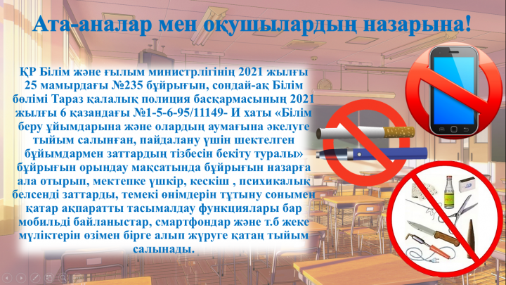 Тараз қаласы Ғани Мұратбаев атындағы №17 орта мектебінде "Мобильді байланыс құрылғыларын алып келмеу туралы" және "Қауіпті заттарды алып келмеу туралы" 2021-2022 оқу жылының қыркүйек, қазан айларында бұйрықтар шығарылып, №271, №272 .